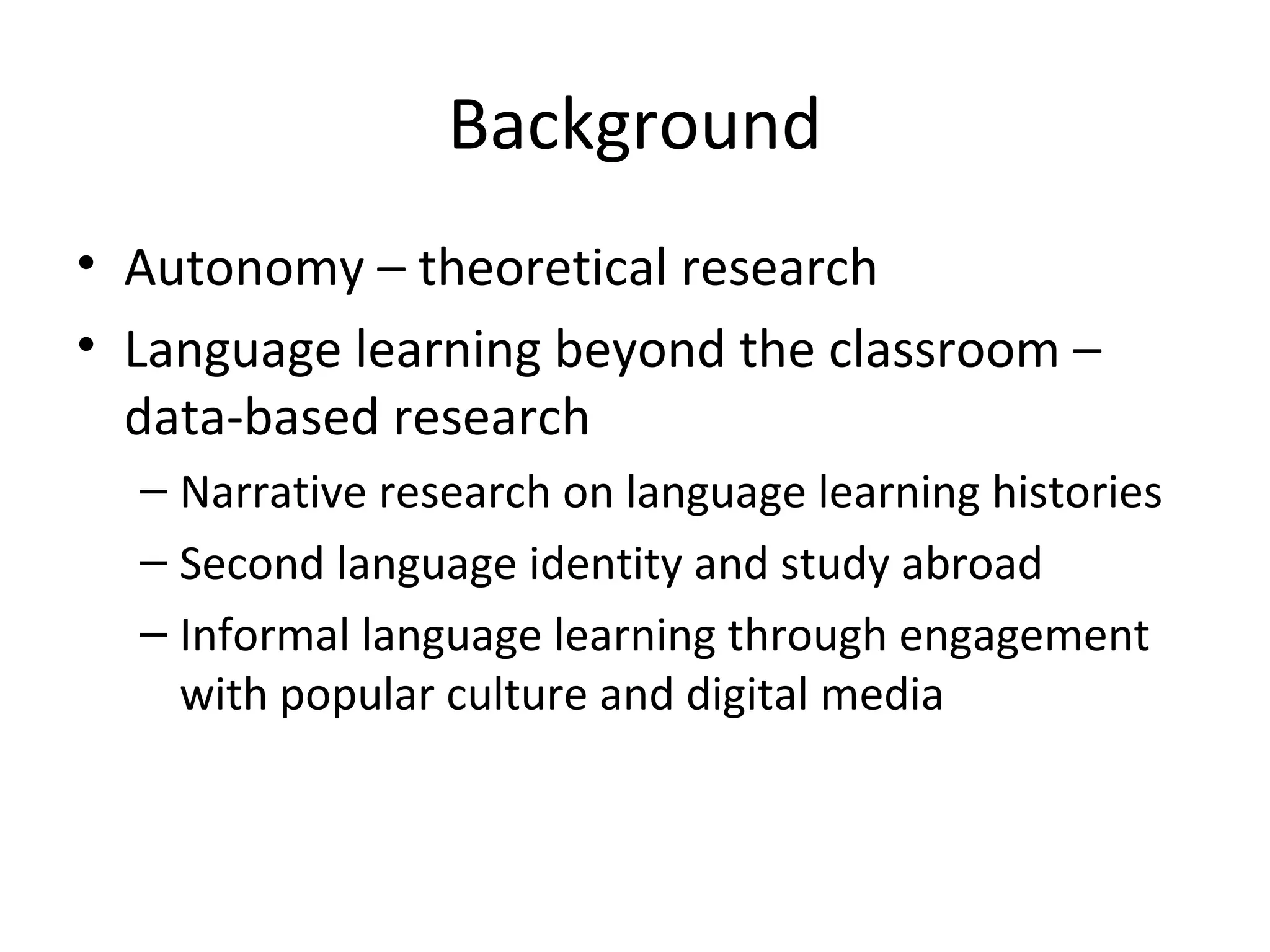 Background
• Autonomy – theoretical research
• Language learning beyond the classroom –
data-based research
– Narrative research on language learning histories
– Second language identity and study abroad
– Informal language learning through engagement
with popular culture and digital media

 
