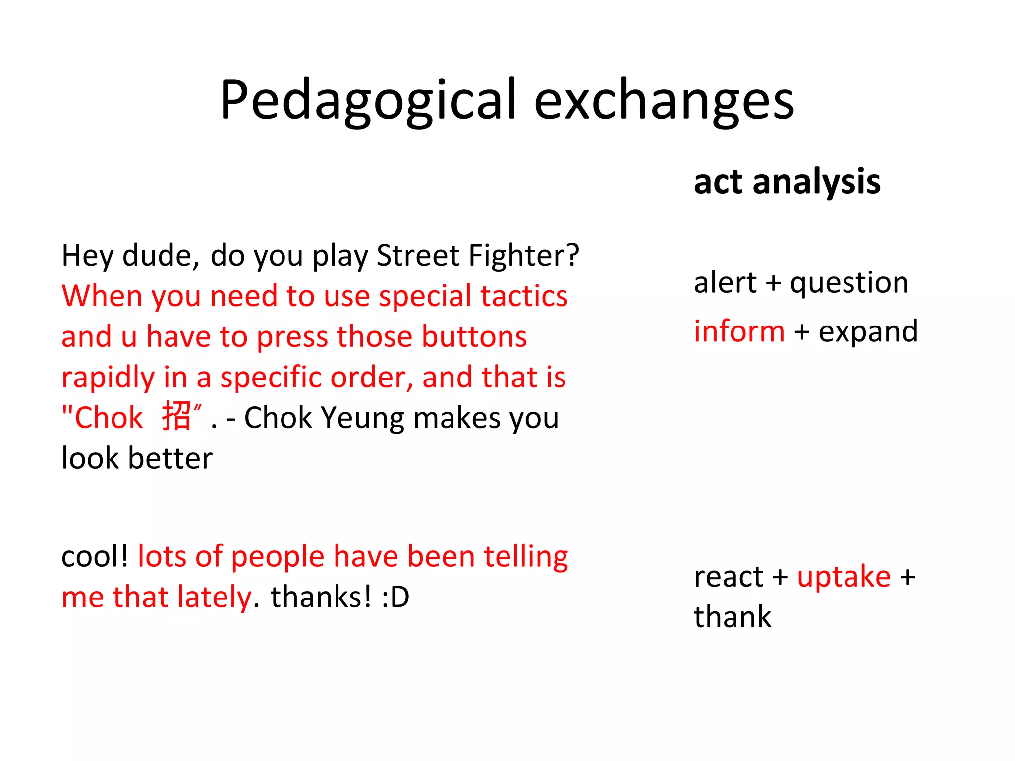 Pedagogical exchanges
act analysis
Hey dude, do you play Street Fighter?
When you need to use special tactics
and u have to press those buttons
rapidly in a specific order, and that is
"Chok 招” . - Chok Yeung makes you
look better
cool! lots of people have been telling
me that lately. thanks! :D

alert + question
inform + expand

react + uptake +
thank

 