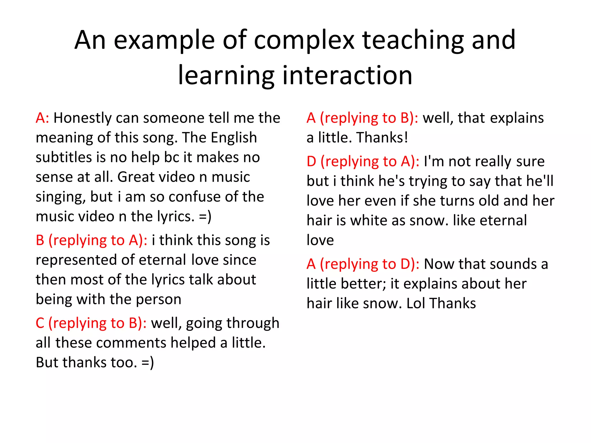 An example of complex teaching and
learning interaction
A: Honestly can someone tell me the
meaning of this song. The English
subtitles is no help bc it makes no
sense at all. Great video n music
singing, but i am so confuse of the
music video n the lyrics. =)
B (replying to A): i think this song is
represented of eternal love since
then most of the lyrics talk about
being with the person
C (replying to B): well, going through
all these comments helped a little.
But thanks too. =)

A (replying to B): well, that explains
a little. Thanks!
D (replying to A): I'm not really sure
but i think he's trying to say that he'll
love her even if she turns old and her
hair is white as snow. like eternal
love
A (replying to D): Now that sounds a
little better; it explains about her
hair like snow. Lol Thanks

 