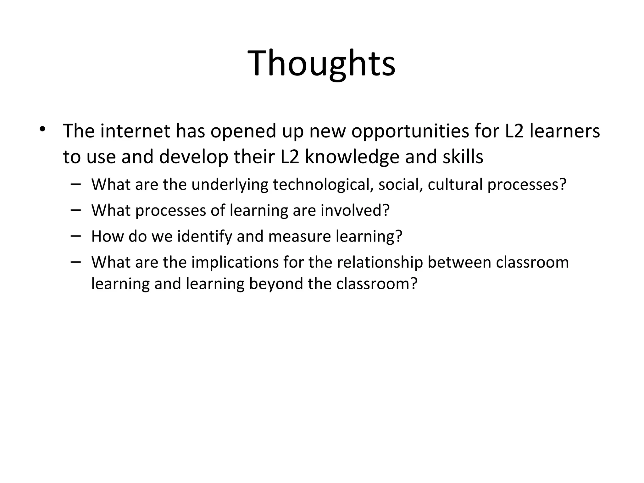 Thoughts
• The internet has opened up new opportunities for L2 learners
to use and develop their L2 knowledge and skills
–
–
–
–

What are the underlying technological, social, cultural processes?
What processes of learning are involved?
How do we identify and measure learning?
What are the implications for the relationship between classroom
learning and learning beyond the classroom?

 