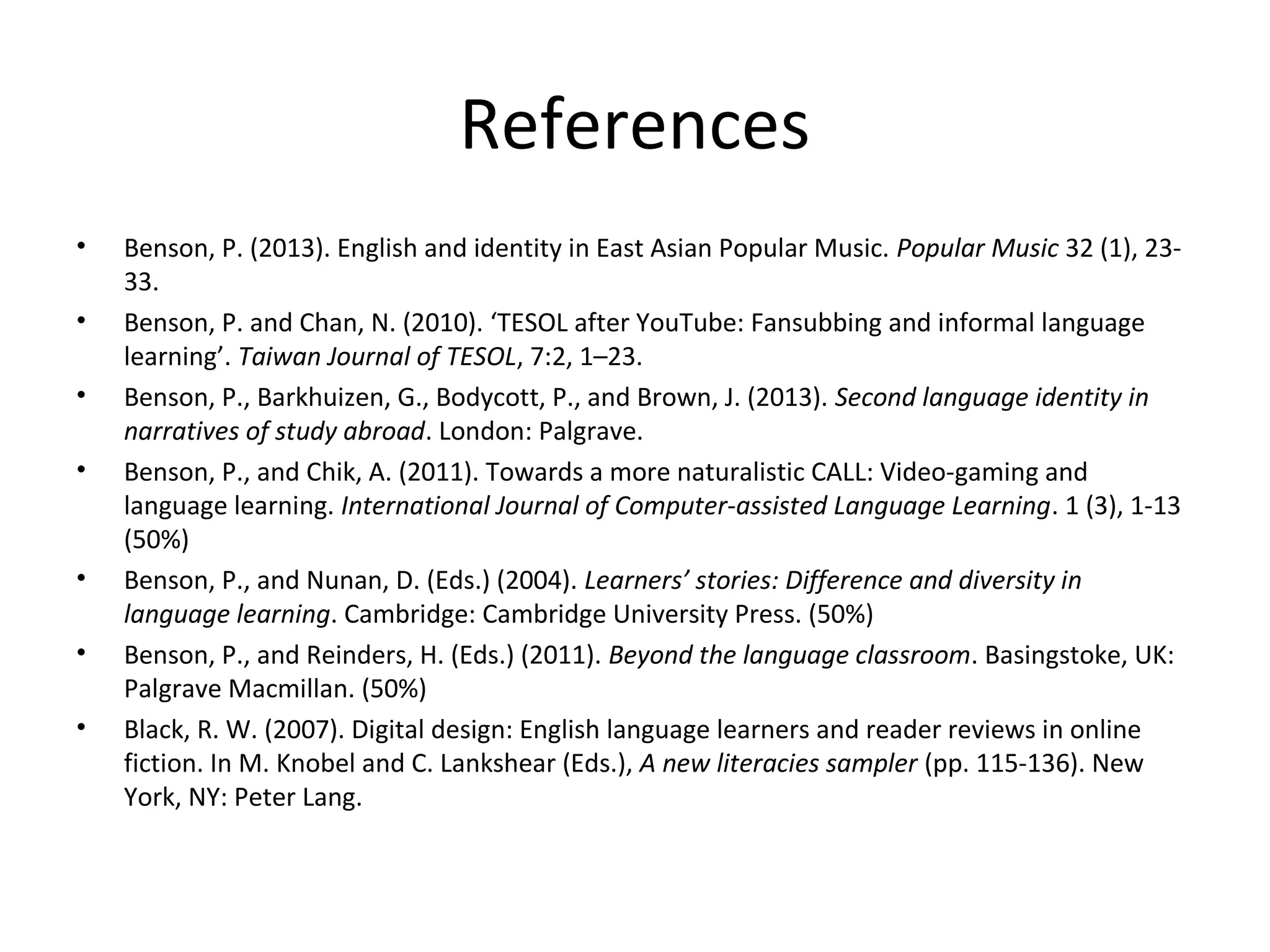 References
•
•
•
•

•
•
•

Benson, P. (2013). English and identity in East Asian Popular Music. Popular Music 32 (1), 2333.
Benson, P. and Chan, N. (2010). ‘TESOL after YouTube: Fansubbing and informal language
learning’. Taiwan Journal of TESOL, 7:2, 1–23.
Benson, P., Barkhuizen, G., Bodycott, P., and Brown, J. (2013). Second language identity in
narratives of study abroad. London: Palgrave.
Benson, P., and Chik, A. (2011). Towards a more naturalistic CALL: Video-gaming and
language learning. International Journal of Computer-assisted Language Learning. 1 (3), 1-13
(50%)
Benson, P., and Nunan, D. (Eds.) (2004). Learners’ stories: Difference and diversity in
language learning. Cambridge: Cambridge University Press. (50%)
Benson, P., and Reinders, H. (Eds.) (2011). Beyond the language classroom. Basingstoke, UK:
Palgrave Macmillan. (50%)
Black, R. W. (2007). Digital design: English language learners and reader reviews in online
fiction. In M. Knobel and C. Lankshear (Eds.), A new literacies sampler (pp. 115-136). New
York, NY: Peter Lang.

 