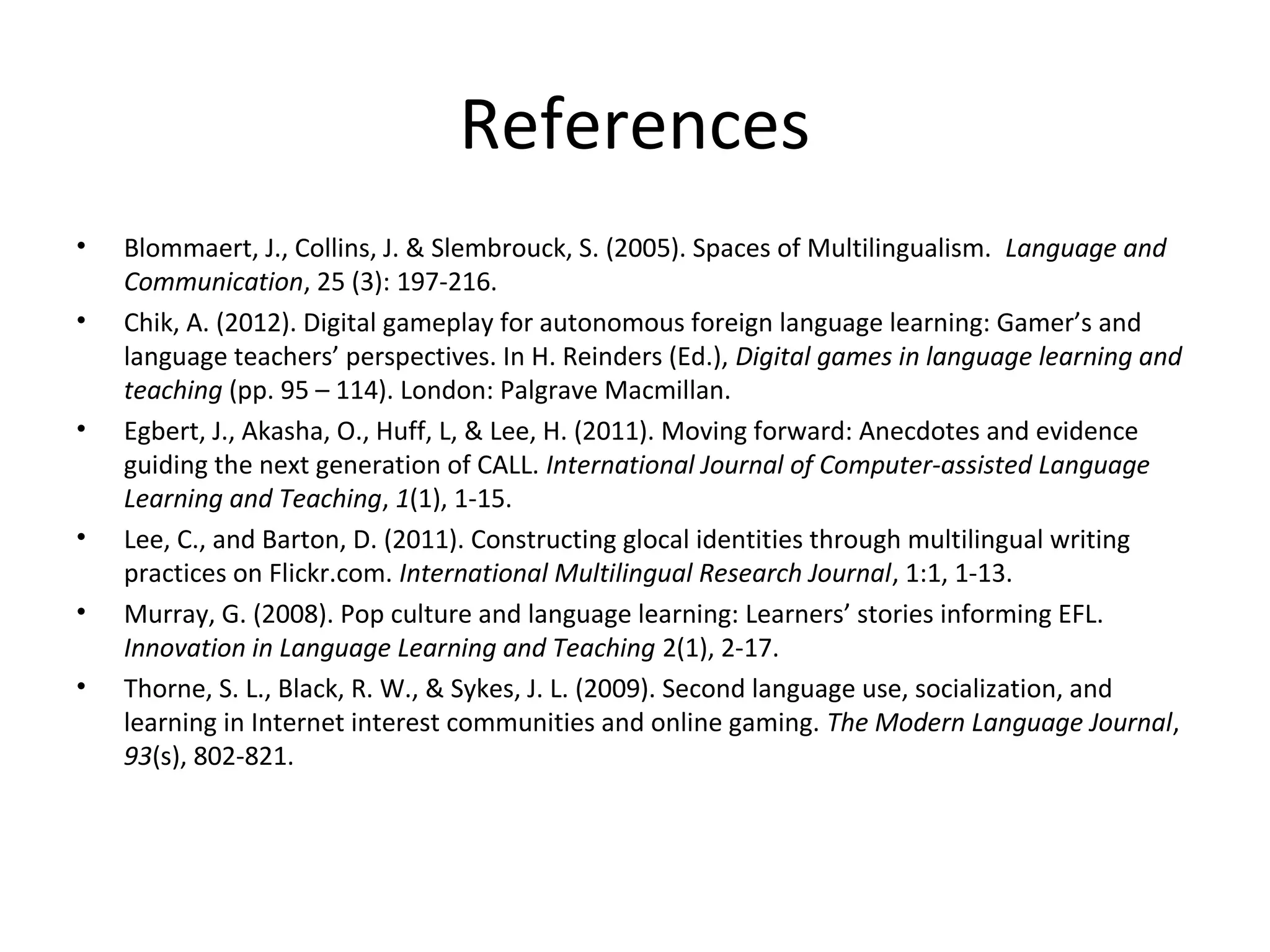 References
•
•

•

•
•
•

Blommaert, J., Collins, J. & Slembrouck, S. (2005). Spaces of Multilingualism. Language and
Communication, 25 (3): 197-216.
Chik, A. (2012). Digital gameplay for autonomous foreign language learning: Gamer’s and
language teachers’ perspectives. In H. Reinders (Ed.), Digital games in language learning and
teaching (pp. 95 – 114). London: Palgrave Macmillan.
Egbert, J., Akasha, O., Huff, L, & Lee, H. (2011). Moving forward: Anecdotes and evidence
guiding the next generation of CALL. International Journal of Computer-assisted Language
Learning and Teaching, 1(1), 1-15.
Lee, C., and Barton, D. (2011). Constructing glocal identities through multilingual writing
practices on Flickr.com. International Multilingual Research Journal, 1:1, 1-13.
Murray, G. (2008). Pop culture and language learning: Learners’ stories informing EFL.
Innovation in Language Learning and Teaching 2(1), 2-17.
Thorne, S. L., Black, R. W., & Sykes, J. L. (2009). Second language use, socialization, and
learning in Internet interest communities and online gaming. The Modern Language Journal,
93(s), 802-821.

 