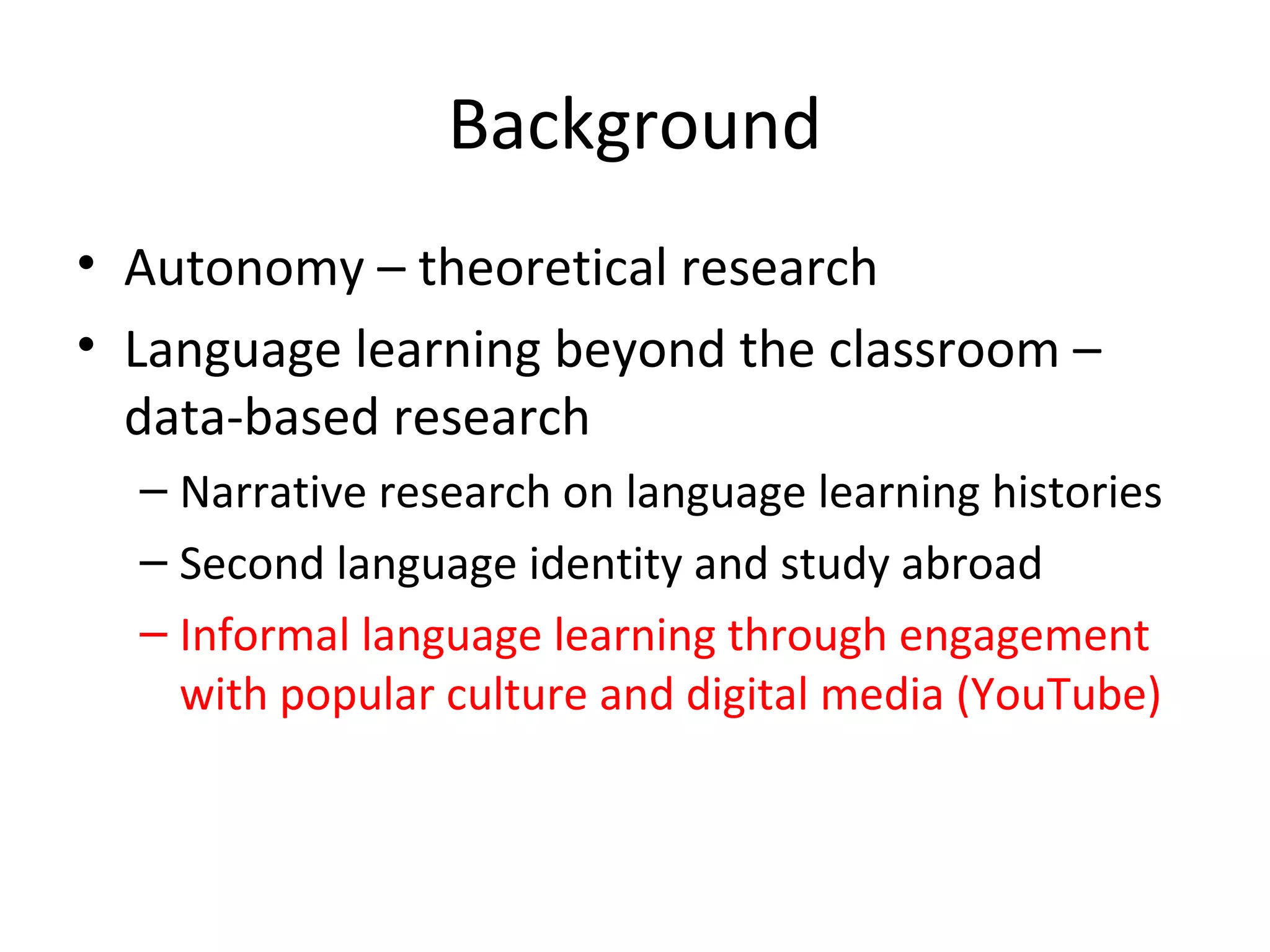 Background
• Autonomy – theoretical research
• Language learning beyond the classroom –
data-based research
– Narrative research on language learning histories
– Second language identity and study abroad
– Informal language learning through engagement
with popular culture and digital media (YouTube)

 