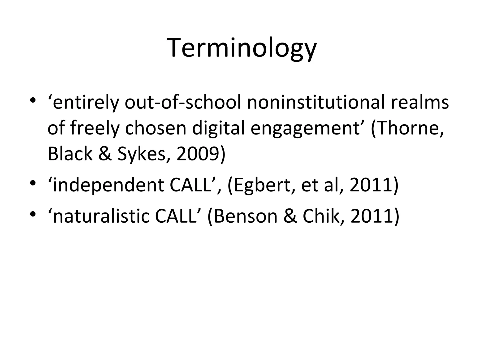 Terminology
• ‘entirely out-of-school noninstitutional realms
of freely chosen digital engagement’ (Thorne,
Black & Sykes, 2009)
• ‘independent CALL’, (Egbert, et al, 2011)
• ‘naturalistic CALL’ (Benson & Chik, 2011)

 