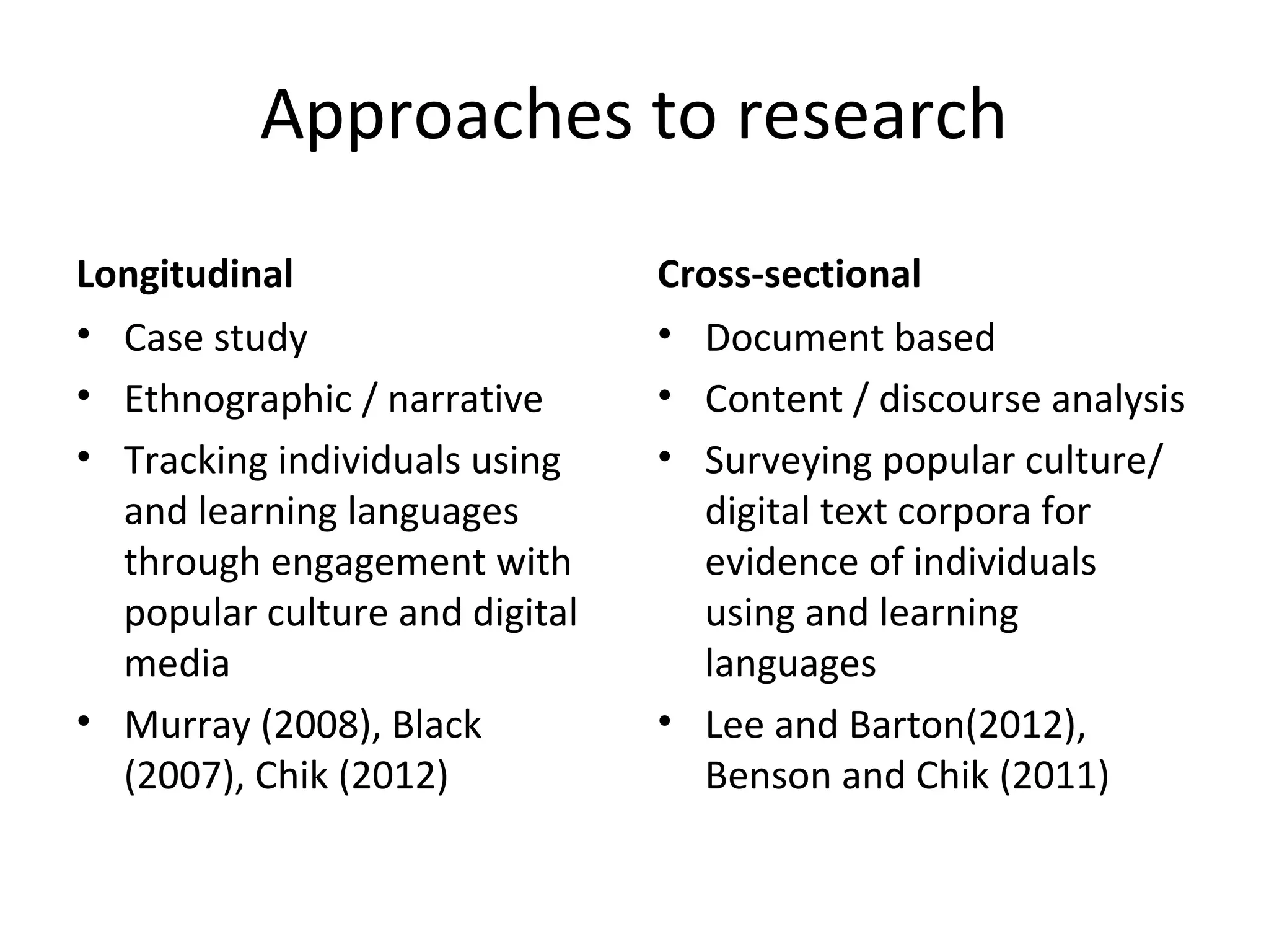 Approaches to research
Longitudinal
• Case study
• Ethnographic / narrative
• Tracking individuals using
and learning languages
through engagement with
popular culture and digital
media
• Murray (2008), Black
(2007), Chik (2012)

Cross-sectional
• Document based
• Content / discourse analysis
• Surveying popular culture/
digital text corpora for
evidence of individuals
using and learning
languages
• Lee and Barton(2012),
Benson and Chik (2011)

 