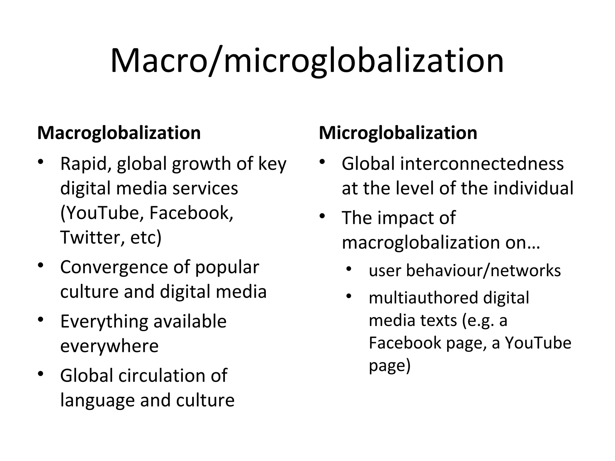 Macro/microglobalization
Macroglobalization
• Rapid, global growth of key
digital media services
(YouTube, Facebook,
Twitter, etc)
• Convergence of popular
culture and digital media
• Everything available
everywhere
• Global circulation of
language and culture

Microglobalization
• Global interconnectedness
at the level of the individual
• The impact of
macroglobalization on…
• user behaviour/networks
• multiauthored digital
media texts (e.g. a
Facebook page, a YouTube
page)

 