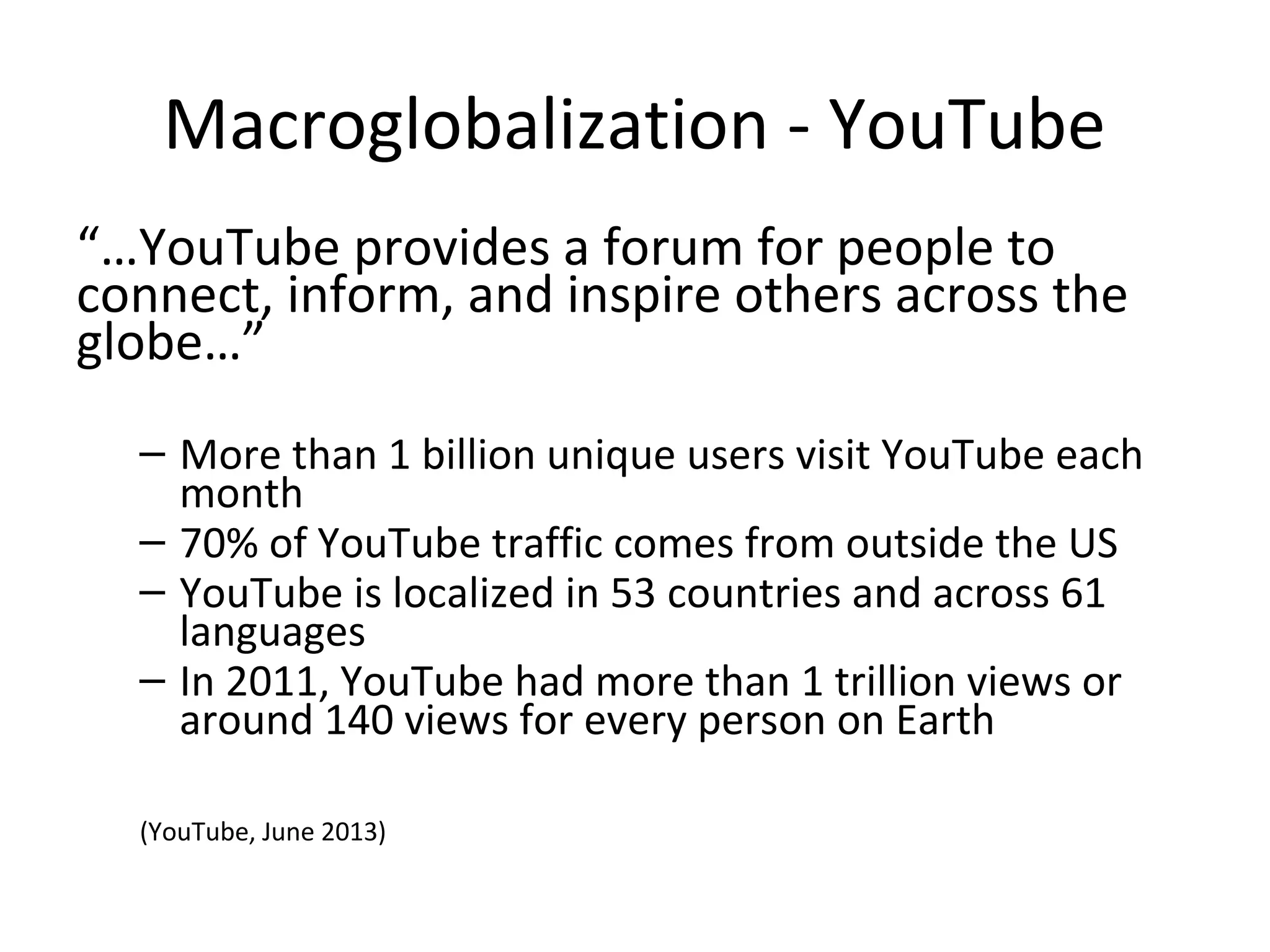Macroglobalization - YouTube
“…YouTube provides a forum for people to
connect, inform, and inspire others across the
globe…”
– More than 1 billion unique users visit YouTube each
month
– 70% of YouTube traffic comes from outside the US
– YouTube is localized in 53 countries and across 61
languages
– In 2011, YouTube had more than 1 trillion views or
around 140 views for every person on Earth
(YouTube, June 2013)

 