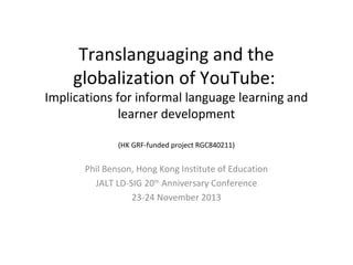 Translanguaging and the
globalization of YouTube:

Implications for informal language learning and
learner development
(HK GRF-funded project RGC840211)

Phil Benson, Hong Kong Institute of Education
JALT LD-SIG 20th Anniversary Conference
23-24 November 2013

 