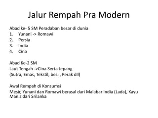 Jalur Rempah Pra Modern
Abad ke- 5 SM Peradaban besar di dunia
1. Yunani -> Romawi
2. Persia
3. India
4. Cina
Abad Ke-2 SM
Laut Tengah ->Cina Serta Jepang
(Sutra, Emas, Tekstil, besi , Perak dll)
Awal Rempah di Konsumsi
Mesir, Yunani dan Romawi berasal dari Malabar India (Lada), Kayu
Manis dari Srilanka
 