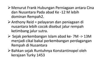Menurut Frank Hubungan Perniagaan antara Cina
dan Nusantara Pada abad Ke -12 M lebih
dominan Rempah2.
Anthony Reid = pelayaran dan peniagaan di
nusantara lebih cocok disebut jalur rempah
ketimbang jalur sutra.
 Sejak perkembangan Islam abad ke- 7M -> 13M
menjadi cikal bakal perkembangan perdagangan
Rempah di Nusantara
Bahkan sejak Runtuhnya Konstantinopel oleh
kerajaan Turky 1453
 