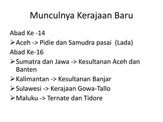 Munculnya Kerajaan Baru
Abad Ke -14
Aceh -> Pidie dan Samudra pasai (Lada)
Abad Ke-16
Sumatra dan Jawa -> Kesultanan Aceh dan
Banten
Kalimantan -> Kesultanan Banjar
Sulawesi -> Kerajaan Gowa-Tallo
Maluku -> Ternate dan Tidore
 