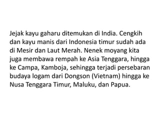 Jejak kayu gaharu ditemukan di India. Cengkih
dan kayu manis dari Indonesia timur sudah ada
di Mesir dan Laut Merah. Nenek moyang kita
juga membawa rempah ke Asia Tenggara, hingga
ke Campa, Kamboja, sehingga terjadi persebaran
budaya logam dari Dongson (Vietnam) hingga ke
Nusa Tenggara Timur, Maluku, dan Papua.
 