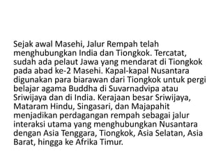 Sejak awal Masehi, Jalur Rempah telah
menghubungkan India dan Tiongkok. Tercatat,
sudah ada pelaut Jawa yang mendarat di Tiongkok
pada abad ke-2 Masehi. Kapal-kapal Nusantara
digunakan para biarawan dari Tiongkok untuk pergi
belajar agama Buddha di Suvarnadvipa atau
Sriwijaya dan di India. Kerajaan besar Sriwijaya,
Mataram Hindu, Singasari, dan Majapahit
menjadikan perdagangan rempah sebagai jalur
interaksi utama yang menghubungkan Nusantara
dengan Asia Tenggara, Tiongkok, Asia Selatan, Asia
Barat, hingga ke Afrika Timur.
 