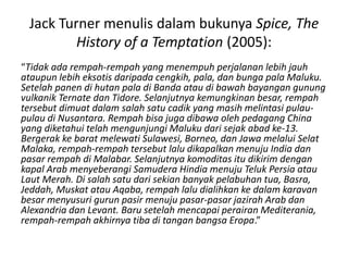 Jack Turner menulis dalam bukunya Spice, The
History of a Temptation (2005):
“Tidak ada rempah-rempah yang menempuh perjalanan lebih jauh
ataupun lebih eksotis daripada cengkih, pala, dan bunga pala Maluku.
Setelah panen di hutan pala di Banda atau di bawah bayangan gunung
vulkanik Ternate dan Tidore. Selanjutnya kemungkinan besar, rempah
tersebut dimuat dalam salah satu cadik yang masih melintasi pulau-
pulau di Nusantara. Rempah bisa juga dibawa oleh pedagang China
yang diketahui telah mengunjungi Maluku dari sejak abad ke-13.
Bergerak ke barat melewati Sulawesi, Borneo, dan Jawa melalui Selat
Malaka, rempah-rempah tersebut lalu dikapalkan menuju India dan
pasar rempah di Malabar. Selanjutnya komoditas itu dikirim dengan
kapal Arab menyeberangi Samudera Hindia menuju Teluk Persia atau
Laut Merah. Di salah satu dari sekian banyak pelabuhan tua, Basra,
Jeddah, Muskat atau Aqaba, rempah lalu dialihkan ke dalam karavan
besar menyusuri gurun pasir menuju pasar-pasar jazirah Arab dan
Alexandria dan Levant. Baru setelah mencapai perairan Mediterania,
rempah-rempah akhirnya tiba di tangan bangsa Eropa.”
 