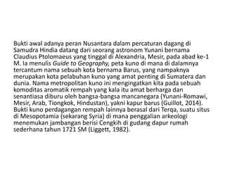 Bukti awal adanya peran Nusantara dalam percaturan dagang di
Samudra Hindia datang dari seorang astronom Yunani bernama
Claudius Ptolomaeus yang tinggal di Alexandria, Mesir, pada abad ke-1
M. Ia menulis Guide to Geography, peta kuno di mana di dalamnya
tercantum nama sebuah kota bernama Barus, yang nampaknya
merupakan kota pelabuhan kuno yang amat penting di Sumatera dan
dunia. Nama metropolitan kuno ini mengingatkan kita pada sebuah
komoditas aromatik rempah yang kala itu amat berharga dan
senantiasa diburu oleh bangsa-bangsa mancanegara (Yunani-Romawi,
Mesir, Arab, Tiongkok, Hindustan), yakni kapur barus (Guillot, 2014).
Bukti kuno perdagangan rempah lainnya berasal dari Terqa, suatu situs
di Mesopotamia (sekarang Syria) di mana penggalian arkeologi
menemukan jambangan berisi Cengkih di gudang dapur rumah
sederhana tahun 1721 SM (Liggett, 1982).
 