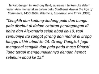 Terkait dengan ini Anthony Reid, sejarawan terkemuka dalam
kajian Asia menyatakan dalam buku Southeast Asia in the Age of
Commerce, 1450-1680: Volume 2, Expansion and Crisis (1993):
“Cengkih dan kadang-kadang pala dan bunga
pala disebut di dalam catatan perdagangan di
Kairo dan Alexandria sejak abad ke-10, tapi
semuanya itu sangat jarang dan mahal di Eropa
hingga akhir abad ke-14. Orang Tiongkok juga
mengenal cengkih dan pala pada masa Dinasti
Tang tetapi menggunakannya dengan hemat
sebelum abad ke 15.”
 