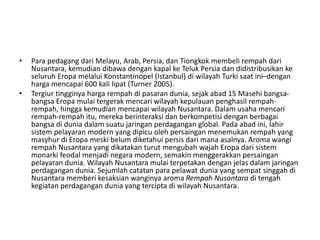 • Para pedagang dari Melayu, Arab, Persia, dan Tiongkok membeli rempah dari
Nusantara, kemudian dibawa dengan kapal ke Teluk Persia dan didistribusikan ke
seluruh Eropa melalui Konstantinopel (Istanbul) di wilayah Turki saat ini–dengan
harga mencapai 600 kali lipat (Turner 2005).
• Tergiur tingginya harga rempah di pasaran dunia, sejak abad 15 Masehi bangsa-
bangsa Eropa mulai tergerak mencari wilayah kepulauan penghasil rempah-
rempah, hingga kemudian mencapai wilayah Nusantara. Dalam usaha mencari
rempah-rempah itu, mereka berinteraksi dan berkompetisi dengan berbagai
bangsa di dunia dalam suatu jaringan perdagangan global. Pada abad ini, lahir
sistem pelayaran modern yang dipicu oleh persaingan menemukan rempah yang
masyhur di Eropa meski belum diketahui persis dari mana asalnya. Aroma wangi
rempah Nusantara yang dikatakan turut mengubah wajah Eropa dari sistem
monarki feodal menjadi negara modern, semakin menggerakkan persaingan
pelayaran dunia. Wilayah Nusantara mulai terpetakan dengan jelas dalam jaringan
perdagangan dunia. Sejumlah catatan para pelawat dunia yang sempat singgah di
Nusantara memberi kesaksian wanginya aroma Rempah Nusantara di tengah
kegiatan perdagangan dunia yang tercipta di wilayah Nusantara.
 