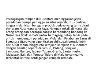Perdagangan rempah di Nusantara meninggalkan jejak
peradaban berupa peninggalan situs sejarah, ritus budaya,
hingga melahirkan beragam produk budaya yang terinspirasi
dari alam Nusantara yang kaya. Nampak sekali, di masa lalu
orang-orang dari berbagai bangsa berbondong-bondong ke
Nusantara tidak semata untuk berdagang, tetapi lebih pada
untuk membangun peradaban. Mulai dari Pelabuhan Barus di
Sumatera Utara yang diperkirakan ahli sudah berusia lebih
dari 5000 tahun, hingga era kerajaan-kerajaan di Nusantara
dengan bandar, seperti di Lamuri, Padang, Bengkulu,
Lampung, Banten, Jepara, Tuban, Gresik, Banjarmasin,
Makassar, Bali, dan Ternate-Tidore di Maluku–semuanya
terbentuk karena perdagangan rempah-rempah.
 