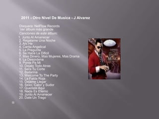 2011 - Otro Nivel De Musica - J Alvarez

     Disquera: NelFlow Records
     Ver álbum más grande
     Canciones de este álbum:
    1. Junto Al Amanecer
    2. Regalame Una Noche
    3. Ahi He
    4. Carita Angelical
    5. La Pregunta
    6. Se Hace La Dificil
    7. Mas Dinero, Mas Mujeres, Mas Drama
    8. La Desordena
    9. Ponte Pa Mi
    10. Dejalo Todo Atras
    11. Sera Tu Corte
    12. Bailarina
    13. Welcome To The Party
    14. La Falda Roja
    15. Dejame Llegar
    16. Sexo, Calor y Sudor
    17. Quedate Aqui
    18. Nada Es Eterno
    19. Junto Al Amanecer
    20. Date Un Trago

 
