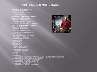2011 - Dejalo Todo Atras - J Alvarez
  Disquera: Nelflow Records
 Ver álbum más grande
 Canciones de este álbum:
 1. Dejalo Todo Atras
2011 - Sexo Y Vacilon - J Alvarez
Disquera: nelflow records
 Ver álbum más grande
 Canciones de este álbum:
 01. Sexo Y Vacilon (feat. Dj Nelson)
 2010 - El Movimiento - J Alvarez
Disquera: NelFlow Inc.
 Ver álbum más grande
 Canciones de este álbum:
 1. On Top Of Da World (Intro)
2. Ven Buscame
3. No Me Dejes Con Las Ganas
4. Pegaita A La Bocina
5. Regalame Una Noche
6. Aprovechalo
7. Bailarina
8. Ponte Pa Mi
9. Arriesgate
10. Ella Esta Encendia
11. En La Busqueda
12. Junto Al Amanecer
13. Esto Aqui No Para
14. Deja
15. Y Asi
16. Pal Motel
17. J Alvarez Ft. Voltio, Yaga Y Mackie & Jory – Tumba El Piquete (RMX)
18. J Alvarez – Junto Al Amanecer (Tropical)
19. J Alvarez Ft. Munu TJ – Todo De Ti
20. J Alvarez Ft. WolFine – Entre Ella Y Yo
21. J Alvarez – Vivir Sin Ti
22. J Alvarez – El Mundo Da Vueltas
 