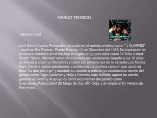 MARCO TEORICO



 MUSIC.COM


javid David Alvarez Fernandez conocido en el mundo artistico como " J ALVAREZ"
, nació en Rio Piedras, Puerto Rico un 13 de Diciembre del 1983.Su inspiracion en
la musica comenzo en el hip-hop en ingles,en grupos tales como "A Tribe Called
Quest" "Busta Rhymes" entre otros.todavia era adolecente cuando a los 12 años
se atravio a coger un microfono y canto por primera vez en la escuela Luis Muñoz
Marin frente a varios estudiantes y profesores.La primera cancion que canto se
titula "Lo que ella trae" y dandole su respeto a artistas ya establecidos dentro del
genero como Tego Calderon y Nejo y Dalmata,este humilde rapero ha sabido
ganarse el cariño y el apoyo de otros exponentes del genero como
Cosculluela,Polaco,Elliot (El Mago de Oz), MC Ceja, y en especial DJ Nelson,de
flow music.
 
