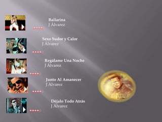 Bailarina
   J Álvarez


Sexo Sudor y Calor
J Álvarez



 Regálame Una Noche
 J Álvarez


 Junto Al Amanecer
 J Álvarez



    Déjalo Todo Atrás
    J Álvarez
 