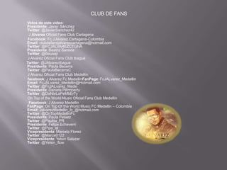 CLUB DE FANS
Votos de este video:
Presidente: Javier Sánchez
Twitter: @JavierSanchez42
  J Álvarez Oficial Fans Club Cartagena
 Facebook: Fc J Alvarez Cartagena-Colombia
Email: clubdefansjalvarezcartagena@hotmail.com
Twitter: @FCJALVAREZCTGNA
Presidenta: Beatriz Saravia
Twitter: @Beusaji
 J Alvarez Oficial Fans Club Ibagué
Twitter: @JAlvarezIbague
Presidenta: Paula Becerra
Twitter: @PaulaBecerraC
 J Alvarez Oficial Fans Club Medellín
 facebook: J Alvarez Fc MedellinFanPage: FcJALvarez_Medellin
Email: FcJALvarez_Medellin@Hotmail.com
Twitter: @FcJALvarez_Mede
Presidenta: Daniela Permberty
Twitter: @DaNieLaPeMbErTy
 On Top of the World Music Oficial Fans Club Medellín
  Facebook: J Alvarez Medellin
FanPage: On Top Of the World Music FC Medellin – Colombia
Email: JalvarezMedellin_fc_@hotmail.com
Twitter: @OnTopMedellinFc
Presidenta: Paula Pelaez
Twitter: @Paulita_PR
Presidente: Felipe Echeverri
Twitter: @Pipe_et
Vicepresidenta: Marcela Florez
Twitter: @Marce0122
Vicepresidente: Yelsin Salazar
Twitter: @Yelsin_flow
 