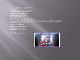 J Alvarez Oficial Fans Club Montería
  Facebook: Fc J Alvarez Montería
 Email: FcJAMonteria@Hotmail.com
 Twitter: @JA_M FDonteria_Fc
 Presidenta: Monica Perez
 Twitter: @97Moniik
J Alvarez Oficial Fans Club Santa Marta
 Facebook: FC OFICIAL JALVAREZ- SANTA MARTATwitter: @FCJALVAREZSM
 Presidenta: Tatiana Atuesta
 Twitter: @TatyAtuesta
 Presidenta: Yesenia Pertuz
 Twitter: @YesePertuz
 Presidenta: Angie Varela

Twitter: @Angievarela   _
 