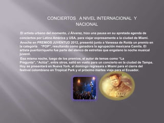 CONCIERTOS A NIVEL INTERNACIONAL Y
                            NACIONAL
 El artista urbano del momento, J Álvarez, hizo una pausa en su apretada agenda de
conciertos por Latino América y USA, para viajar expresamente a la ciudad de Miami.
Anoche en PREMIOS JUVENTUD 2012, presentó junto a Vanessa de Roída un premio en
la categoría “POP”, resultando como ganadora la agrupación mexicana Camila. El
artista puertorriqueño fue parte del elenco de estrellas que engalano la noche musical
juvenil.
 Esa misma noche, luego de los premios, el autor de temas como “La
Pregunta”, “Actúa”, entre otros, salió en vuelo para un concierto en la ciudad de Tampa.
Hoy se presentará en Nueva York, el domingo regresara a Miami para el cierre del
festival colombiano en Tropical Park y el próximo martes viaja para el Ecuador.
 