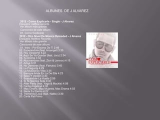ALBUNES DE J ALVAREZ

 2012 - Como Explicarle - Single - J Alvarez
Disquera: nelflow records
 Ver álbum más grande
 Canciones de este álbum:
 01. Como Explicarle
2012 - Otro Nivel De Música Reloaded - J Alvarez
Disquera: Nelflow Records
 Ver álbum más grande
Canciones de este álbum:
 01. Intro - Por Encima De Ti 2:46
02. Esperandote (feat. Arcangel) 3:35
03. Hoy Desperté 4:22
04. Aqui Se Va Quedar (feat. Jory) 2:34
05. Tu Aroma 3:32
06. Alucinandote (feat. Zion & Lennox) 4:15
07. Actua 3:31
08. No Demores (feat. Farruko) 3:40
09. La Pregunta 4:29
10. La Musica Es Vida 3:35
11. Siempre Anda En La De Ella 4:23
12. Sexo Y Vacilon 3:30
13. Buscandole La Vuelta 2:59
14. Si Te Sientes Sola 3:30
15. After Party (feat. Yaga & Mackie) 4:08
16. Carita Angelical 4:30
17. Mas Dinero, Mas Mujeres, Mas Drama 4:03
18. Nada Es Eterno 4:22
19. Tremenda Loca (feat. Naldo) 3:39
20. Carta Pal Primo
 
