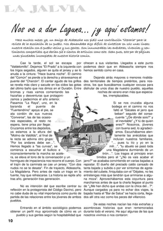 Nos va a dar Laguna… ¡y aquí estamos!
    Hace muchos meses ya, un amigo de Aldeasoña nos pidió una contribución "literaria" para la
 revista de la asociación de su pueblo. Nos demandaba algo difícil de sintetizar en solo unas líneas:
 nuestra relación con el pueblo vecino y sus gentes. Son innumerables las anécdotas, vivencias y sen-
 timientos compartidos que darían pie a cientos de artículos como este. Sean pues, este par de páginas
  unas pinceladas incompletas de nuestra historia común.
         Cae la tarde, el sol se escapa            por   ofrecen a sus visitantes. Llegados a este punto
"Valdelomillo". Dejamos "El Prado" a la izquierda con    podemos decir que en Aldeasoña siempre nos
los trigos segados, alguien se quita el jersey y se lo   hemos sentido como en casa.
anuda a la cintura: "Hace buena noche". El camino
del "Común" se pierde a la derecha y atravesamos el              Dejando atrás mayores o menores rivalida-
puente del "Charcón". El cantar agudo de los grillos     des territoriales de tiempos pretéritos, para nos-
se revela más claro y sacude en los oídos las gotas      otros, los que buscábamos cualquier excusa para
del último baño que nos dimos en el Duratón. Entre       disfrutar de unos días de nuestro pueblo, aquellas
bromas y risas vamos comentando las                                 noches de verano eran más que especia-
hazañas y desventuras que protagoni-                                     les, irremplazables.
zamos y padecimos el año anterior.
Pasamos "La Raya", uno, en la                                                     Si se nos cruzaba alguna
baranda       el    puente       de                                             bodega en el camino no nos
"Fuentendrino" apoya el pie, se                                                   faltó el "Sácales el jarro que
ata cordón de sus nuevas                                                           beban" seguido del conse-
"Converse", las de las ocasio-                                                      cuente "¿De dónde sois?" y
nes especiales, el resto no                                                         el inevitable" ¿Y tú de quien
espera, tiene prisa por llegar.                                                     eres?" Nosotros, jóvenes
Cruzamos entre los depósitos,                                                       con buena sed, lo agradecí-
ya estamos a la altura del                                                          amos. Escuchábamos aten-
"Molino de Valdildo", al final de                                                  tamente las anécdotas que
la recta se adivina otro grupo:                                                   incluían nuestros familiares,
"Por los andares debe ser…".                                                    "… pues tu tío y yo en la
Hemos llegado a "las curvas", se                                               mili…", "tu abuelo se pasó toda
comienza a escuchar el bullicio e                                            una Magdalena durmiendo de un
inconscientemente la marcha se acele-                                    tirón…". Los tragos al principio eran
ra, se eleva el tono de la conversación y un                        tímidos pero el "¿No os vais acabar el
hormigueo de impaciencia nos recorre el cuerpo. Con      jarro?" se acababa convirtiendo en varias bajadas a
el trajín de la caminata se cae un jersey: "Con dos      repostar. El dueño del preciado caldo cansado de
nudos no se te desata". Fin de trayecto, Aldeasoña,      tanta bajada y subida o por ver síntomas de agota-
La Magdalena. Pero antes de nada un trago en la          miento del cubete, finiquitaba con el "Déjales, no les
fuente, hay que refrescarse. La historia se repite año   entretengas más que tendrán que arrimarse a algu-
tras año, generación tras generación.                    na moza". Aprovechábamos esta coyuntura para
                                                         marcharnos antes de que la charla llegase al punto
        No es intención del que escribe centrar su       de "¿Me han dicho que andas con la chica del…?".
reflexión en la protagonista del Código Davinci, pero    Aunque cargados ya para no echar dos viajes, la
no cabe duda de su vital importancia como punto de       bajada hasta el "Bar de Salus" se hacía corta, llega-
partida de las relaciones entre los jóvenes de ambos     dos allí otra vez como los peces del villancico.
pueblos.
                                                           De estas noches nacían las más extrañas y
       Entrando en el ámbito sociológico podemos asombrosas historias que eran rememoradas
obtener un perfil muy aproximado de cómo es un durante todo el verano. He aquí algunas de las que
    pueblo y sus gentes según la hospitabilidad que nosotros vivimos o nos contaron:
10
 