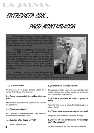 ENTREVISTA CON...

                                 PACO MONTESDEOCA
            Seguro que en algunas ocasiones todos hemos
     tenido dudas acerca del tiempo que vamos a tener.
     Sin duda nos hemos ido a la Primera de TVE para que
     Paco Montesdeoca nos despejara las incógnitas
     meteorológicas que teníamos.

             Francisco Montesdeoca Alonso nació el 21 de
     febrero de 1946 en las Islas Canarias. Este profesio-
     nal polifacético (marinero, cocinero y hombre de
     campo) comenzó en la radio, desde donde pasó a la
     televisión. Su relación con TVE se inició en la década
     de los años 60. Ha trabajado en las más diversas face-
     tas del medio, tanto en su Canarias natal como en
     Madrid: información general, telediarios, concursos,
     magazines, etc.

            Cuando en La Jalvia me propusieron hacer una
     entrevista a alguien de la tele, fue Paco en el primero
     que pensé, por su cercanía, sencillez y amabilidad. Paco es buena gente.



 1.-¿De dónde eres?                                    5.-¿Conociste a Mariano Medina?

 De Canarias, de un pueblo llamado Utiaca, en el       Sí, tuve ese privilegio y aprendí mucho de él y me reí
 centro de la isla de Gran Canaria.                    mucho con sus ocurrencias, porque era un hombre
                                                       muy inteligente y muy socarrón.
 2.-¿Desde pequeño te interesó la meteorolo-
 gía?                                                  6.-¿Cómo te planteas el futuro a partir de
                                                       ahora?
 Me interesó, especialmente, atajar el frío y cuidar
 los sabañones.                                        Nadie ha visto nunca el futuro. Por lo tanto, yo no lo
                                                       voy a intentar.
 3.-¿Dónde estudiaste?
                                                       7.-¿Tienes estación meteorológica en casa?
 En Canarias, fundamentalmente, pero continúo
 haciéndolo ahora mismo, aquí.                         Tengo una, muy moderna, regalo de mi mujer.

 4.-¿Cuantos años llevas en TVE?                       8.-¿Crees en los almanaques meteorológi-
                                                       cos? (Zaragozano)
        Treinta y tantos años.
                                                       No. Rotundamente, no. Pero me hace gracia que
14
 