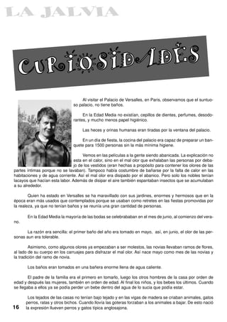 CURIOSIDADES
                                   Al visitar el Palacio de Versalles, en Paris, observamos que el suntuo-
                               so palacio, no tiene baños.

                                    En la Edad Media no existían, cepillos de dientes, perfumes, desodo-
                               rantes, y mucho menos papel higiénico.

                                    Las heces y orinas humanas eran tiradas por la ventana del palacio.

                                   En un día de fiesta, la cocina del palacio era capaz de preparar un ban-
                               quete para 1500 personas sin la más mínima higiene.

                                     Vemos en las películas a la gente siendo abanicada. La explicación no
                                esta en el calor, sino en el mal olor que exhalaban las personas por deba-
                                jo de los vestidos (eran hechas a propósito para contener los olores de las
partes íntimas porque no se lavaban). Tampoco había costumbre de bañarse por la falta de calor en las
habitaciones y de agua corriente. Así el mal olor era disipado por el abanico. Pero solo los nobles tenían
lacayos que hacían esta labor. Además de disipar el aire también espantaban insectos que se acumulaban
a su alrededor.

        Quien ha estado en Versalles se ha maravillado con sus jardines, enormes y hermosos que en la
época eran más usados que contemplados porque se usaban como retretes en las fiestas promovidas por
la realeza, ya que no tenían baños y se reunía una gran cantidad de personas.

       En la Edad Media la mayoría de las bodas se celebrababan en el mes de junio, al comienzo del vera-
no.

       La razón era sencilla: el primer baño del año era tomado en mayo, así, en junio, el olor de las per-
sonas aun era tolerable.

        Asimismo, como algunos olores ya empezaban a ser molestos, las novias llevaban ramos de flores,
al lado de su cuerpo en los carruajes para disfrazar el mal olor. Así nace mayo como mes de las novias y
la tradición del ramo de novia.

       Los baños eran tomados en una bañera enorme llena de agua caliente.

        El padre de la familia era el primero en tomarlo, luego los otros hombres de la casa por orden de
edad y después las mujeres, también en orden de edad. Al final los niños, y los bebes los últimos. Cuando
se llegaba a ellos ya se podía perder un bebe dentro del agua de lo sucia que podía estar.

       Los tejados de las casas no tenían bajo tejado y en las vigas de madera se criaban animales, gatos
      perros, ratas y otros bichos. Cuando llovía las goteras forzaban a los animales a bajar. De esto nació
16    la expresión llueven perros y gatos típica anglosajona.
 