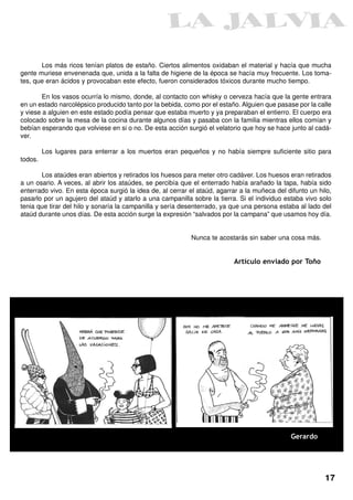 Los más ricos tenían platos de estaño. Ciertos alimentos oxidaban el material y hacía que mucha
gente muriese envenenada que, unida a la falta de higiene de la época se hacía muy frecuente. Los toma-
tes, que eran ácidos y provocaban este efecto, fueron considerados tóxicos durante mucho tiempo.

        En los vasos ocurría lo mismo, donde, al contacto con whisky o cerveza hacía que la gente entrara
en un estado narcolépsico producido tanto por la bebida, como por el estaño. Alguien que pasase por la calle
y viese a alguien en este estado podía pensar que estaba muerto y ya preparaban el entierro. El cuerpo era
colocado sobre la mesa de la cocina durante algunos días y pasaba con la familia mientras ellos comían y
bebían esperando que volviese en si o no. De esta acción surgió el velatorio que hoy se hace junto al cadá-
ver.

         Los lugares para enterrar a los muertos eran pequeños y no había siempre suficiente sitio para
todos.

       Los ataúdes eran abiertos y retirados los huesos para meter otro cadáver. Los huesos eran retirados
a un osario. A veces, al abrir los ataúdes, se percibía que el enterrado había arañado la tapa, había sido
enterrado vivo. En esta época surgió la idea de, al cerrar el ataúd, agarrar a la muñeca del difunto un hilo,
pasarlo por un agujero del ataúd y atarlo a una campanilla sobre la tierra. Si el individuo estaba vivo solo
tenia que tirar del hilo y sonaría la campanilla y sería desenterrado, ya que una persona estaba al lado del
ataúd durante unos días. De esta acción surge la expresión “salvados por la campana” que usamos hoy día.


                                                           Nunca te acostarás sin saber una cosa más.


                                                                          Artículo enviado por Toño




                                                                                              Gerardo




                                                                                                          17
 