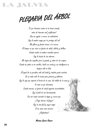 PLEGARIA DEL ÁRBOL
                  Tú que levantas contra mí tu brazo armado,
                      antes de hacerme mal ¡reflexiona!.
                    Dios me ayuda a crecer sin molestarte.
                 Soy la sombra amiga que te protege del sol.
                   Mis flores y frutos sirven a tu recreo.
         El bosque en que vives es fuente de salud, deleite y belleza.
                  Cuando vendes mi madera remedias apuros.
                         Soy la hucha de tus ahorros.
        Mis hojas dan esquilmo para tu ganado, y abono de tus campos.
     Cuando me podes no me mutiles, hazlo con cariño y con inteligencia no
                              busques sólo mi leña.
       El papel de tu periódico sale del árbol y también puedo vestirte.
             De mi sabia sale la resina para pinturas y plásticos.
     Soy la viga que soporta el techo de tu casa, las tablas de tu mesa y
                           la cama en que descansas.
          Cuando mueras, en forma de ataúd seguirás necesitándome.
                       Soy el palo de tus herramientas.
                Con mis ramas enciendo tu hogar y cueces pan.
                            ¡Tengo horror al fuego!
                        Soy tu más fiel y mejor amigo
                           Si me amas como merezco
                                  ¡Defiéndeme!

                           Mariano García Romero

20
 