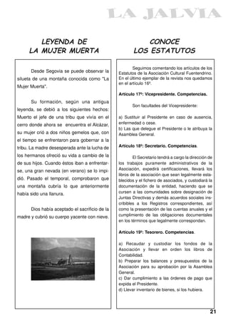 LEYENDA DE                                          CONOCE
     LA MUJER MUERTA                                    LOS ESTATUTOS

                                                        Seguimos comentando los artículos de los
      Desde Segovia se puede observar la        Estatutos de la Asociación Cultural Fuentendrino.
silueta de una montaña conocida como "La        En el último ejemplar de la revista nos quedamos
                                                en el artículo 16º.
Mujer Muerta".
                                                Artículo 17º: Vicepresidente. Competencias.
      Su formación, según una antigua
                                                       Son facultades del Vicepresidente:
leyenda, se debió a los siguientes hechos:
Muerto el jefe de una tribu que vivía en el     a) Sustituir al Presidente en caso de ausencia,
cerro donde ahora se encuentra el Alcázar,      enfermedad o cese.
                                                b) Las que delegue el Presidente o le atribuya la
su mujer crió a dos niños gemelos que, con      Asamblea General.
el tiempo se enfrentaron para gobernar a la
tribu. La madre desesperada ante la lucha de    Artículo 18º: Secretario. Competencias.

los hermanos ofreció su vida a cambio de la             El Secretario tendrá a cargo la dirección de
de sus hijos. Cuando éstos iban a enfrentar-    los trabajos puramente administrativos de la
se, una gran nevada (en verano) se lo impi-     Asociación, expedirá certificaciones, llevará los
                                                libros de la asociación que sean legalmente esta-
dió. Pasado el temporal, comprobaron que        blecidos y el fichero de asociados, y custodiará la
una montaña cubría lo que anteriormente         documentación de la entidad, haciendo que se
había sido una llanura.                         cursen a las comunidades sobre designación de
                                                Juntas Directivas y demás acuerdos sociales ins-
                                                cribibles a los Registros correspondientes, así
      Dios había aceptado el sacrificio de la   como la presentación de las cuentas anuales y el
madre y cubrió su cuerpo yacente con nieve.     cumplimiento de las obligaciones documentales
                                                en los términos que legalmente correspondan.

                                                Artículo 19º: Tesorero. Competencias.

                                                a) Recaudar y custodiar los fondos de la
                                                Asociación y llevar en orden los libros de
                                                Contabilidad.
                                                b) Preparar los balances y presupuestos de la
                                                Asociación para su aprobación por la Asamblea
                                                General.
                                                c) Dar cumplimiento a las órdenes de pago que
                                                expida el Presidente.
                                                d) Llevar inventario de bienes, si los hubiera.




                                                                                                  21
 