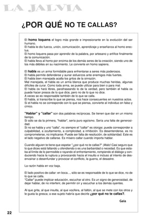¿POR            QUÉ NO TE CALLAS?
     El homo loquens el logro más grande e impresionante en la evolución del ser
     humano.
     El habla le dio fuerza, unión, comunicación, aprendizaje y enseñanza al homo erec-
     tus.
     El homo loquens pasa por aprendiz de la palabra, por artesano y artífice finalmente
     de la comunicación.
     El habla lleva al homo por encima de los demás seres de la creación, siendo uno de
     los más débiles en su nacimiento. Le convierte en homo sapiens.

     El habla es un arma formidable para enfrentarse a seres más poderosos.
     El habla permite defenderse y aunar esfuerzos ante enemigos más fuertes.
     El habla bien manejada acalla los gritos de la sinrazón.
     Mal manejada, el habla es un arma blanca que produce muchas heridas, algunas
     difíciles de curar. Como toda arma, se puede utilizar para bien o para mal.
     El habla os hará libres, parafraseando lo de la verdad, pero también el habla os
     puede hacer presos de lo que dice, pero no de lo que no dice.
     A veces se es responsable también de lo que se calla.
     El habla, si transcribe lo que se piensa, nos hace consecuentes en nuestros actos.
     Si el habla no se corresponde con lo que se piensa, convierte al individuo en falso y
     cínico.

     "Hablar" y "callar" son dos palabras recíprocas. Se tienen que dar en un mismo
     tiempo.
     Si sólo se da la primera, "hablar", sería puro egoísmo. Sería una falta de generosi-
     dad.
     Si no se habla y uno "calla", no siempre el "callar" es otorgar, puede corresponder a
     culpabilidad, a ocultamiento, a complicidad, a inhibición. Es desentenderse, es no
     comprometerse, no implicarse. Puede ser falta de resolución, de solidaridad. Este es
     el lado negativo de callarse. Es mísero callar cuando importa hablar.

     Cuando alguien te tiene que espetar "¿por qué no te callas?" ¡Malo! Casi seguro que
     lo que dices está faltando u ofendiendo o es una barbaridad o necedad. Es que esta-
     ba al límite de lo permisible o rayando el enfrentamiento, rompiendo el diálogo y con-
     duciendo hacia la ruptura y provocando hacia el insulto e incluso al intento de des-
     envainar o desenfundar y provocar el conflicto, la guerra, el desastre.

     La razón habla en voz baja.

     El lado positivo de callar: en boca..., sólo se es responsable de lo que se dice, no de
     lo que se calla.
     "Callar" puede implicar educación, escuchar al otro. Es un signo de generosidad, de
     dejar hablar, de no interferir, de permitir oír y escuchar a los demás oyentes.

     Al que grita, al que insulta, al que vocifera, al faltón, al que se mete con los otros y
     le gusta la gresca; a ese sujeto habría que decirle ¿por qué no te callas?.

                                                                                  Gaia


22
 