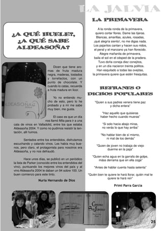 LA PRIMAVERA
¿A QUÉ HUELE?,
                                                               A la ronda ronda de la primavera,
                                                             quiero cortar flores. Dame las tijeras.

 ¿A QUÉ SABE                                                  Blancas, amarillas, azules, rosadas,


 ALDEASOÑA?
                                                            ¡qué alegría siento!, no me digas nada.
                                                            Los pajaritos cantan y hacen sus nidos,
                                                            el peral y el manzano ya han florecido.
                                                                 Alegre mañanita de primavera,
                                                            baila el sol en el césped de la pradera.
                                                               Tuvo doña coneja diez conejitos,
                               Dicen que tiene aro-           y en un día nacieron treinta pollitos.
                          mas de fruta madura                 Han esquilado a todas las ovejitas,
                          negra, maderas, tostados         la primavera quiere que estén fresquitas.
                          y torrefactos, con un
                          punto de chocolate. Y
                          cuando lo catas, recuerda
                                                           REFRANES O
                          a fruta madura en licor.

                              Yo no entiendo mu-
                                                        DICHOS POPULARES
                          cho de esto, pero lo he            "Quien a sus padres venera tiene paz
                          probado y a mí me sabe                        y dicha entera”
                          muy bien, me gusta.
                                                                  "Haz aquello que quisieras
                             El caso es que un día               haber hecho cuando mueras”
                      nos llamó Mila para ir a una
cata de vinos en Valladolid, entre los que estaba                 “Si solo hacia abajo miras,
Aldeasoña 2004. Y como no pudimos resistir la ten-                no verás lo que hay arriba”
tación, allí fuimos.
                                                                 "No hablar bien de sí mismo,
       Sentados entre los entendidos, disfrutamos                    ni mal de los demás”
escuchando y catando vinos. Les había muy bue-
                                                              "Quien de joven no trabaja de viejo
nos, pero claro, el protagonista para nosotros era
                                                                      duerme en la paja”
Aldeasoña, y no nos defraudó.
                                                           "Quien echa agua en la garrafa de golpe,
         Hace unos días, se publicó en un periódico            máss derrama que en ella coge”
la lista de Parker (conocido entre los entendidos del
vino), puntuando los mejores vinos del país y al            "Antes de hablar cuenta hasta setenta”
vino Aldeasoña 2004 le daban un 94 sobre 100. Un
buen comienzo para este tinto.                          "Quién bien te quiere te hará llorar, quién mal te
                                                                       quiere te hará reír”
                   Nuria Hernando de Dios
                                                                            Primi Parra García




                                                                                                        25
 