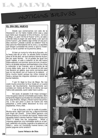 NOTICIAS BREVES
     EL DÍA DEL HUEVO
            Desde que comenzamos con esto de la
     Asociación se me había metido entre ceja y ceja
     que había que recuperar el Día el Huevo…la Cruz
     de Mayo, sí, pero "el Día el Huevo" al fin y al cabo.
     ¿Dónde está el origen de esta fiesta y por qué se
     come huevo? ¿Se celebra algo similar en los pue-
     blos vecinos? ¿Desde cuándo se celebra? Eso lo
     dejo para los historiadores de la zona, y a aquellos
     que tengan curiosidad les animo a que lo investi-
     guen y nos lo cuenten en la próxima Jalvia…

              Si bien yo nunca fui niña de la Escuela, viví
     la fiesta más de un año. La abuela Sofía cumplía
     años el 30 de abril, así que siempre íbamos al pue-
     blo por esas fechas… en el pueblo da igual con
     quien hables, si sale a colación el día del huevo
     todos esbozan una sonrisa: que si el cura, el secre-
     tario y el alcalde siempre acompañaban a los niños
     a merendar a las Fuentes, que si fulanita de tal
     nunca daba nada, que si me acuerdo el año que
     nos llevaron en galera, que como corríamos para
     que no nos dieran con un huevo en la cabeza… y
     tenía mucha ilusión porque los niños vivieran la
     fiesta y porque los mayores volvieran a revivir tan
     bonita tradición.

            Y por fin llegó la Cruz de Mayo. No nos
     costó mucho encontrar la Cruz tirada en un cuarto
     oscuro del Ayuntamiento. Asombrosamente aún
     contaba con restos de flores de la última vez que
     había sido paseada, quien sabe hace cuánto…

             Así pues, el pasado 3 de mayo consegui-
     mos recuperar esta tan entrañable para todos. Bien
     tempranito llegaron puntuales los chavales del pue-
     blo: Jose Antonio, Sergio y Álvaro fueron los prime-
     ros, a los que poco a poco se fueron los más
     pequeños y entre todos decoraron la Cruz con
     espadañas, lirios y lilas.

             Y de la Escuela, a dar la vuelta al pueblo.
     Mucha reina, algún que otro rey, y alguna bromista
     que fingió ser puerta… Entre todos ganaron una
     buena propina y un montón de huevos. Hasta hubo
     apuestas sobre cuántos habrían! Nada menos que
     152!!!! Y todos nos los zampamos…, Niños y
     mayores pasamos una inolvidable tarde en el par-
     que, saltando a la comba, jugando a la petanca y al
     fútbol y como no! Comiendo huevos duros y de
     postre yogures como antaño!!!

                    Laura Velasco de Dios
26
 