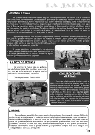 ÁRBOLES Y TEJAS
        Tal y como venía sucediendo hemos seguido con las plantaciones de árboles que la Asociación
venía realizando periódicamente. En esta ocasión queríamos que cada árbol plantado tuviera un pequeño
"propietario", de modo que, hemos hecho unas tejas con los nombres, apellidos y fecha de nacimiento de
los niños. Una vez terminado con los más pequeños queremos hacer extensible esta actividad a todo aquel
que lo desee y esperamos que en unos años todos los que lo deseen cuenten con su arbolito en alguno
de los espacios del pueblo o alrededores. Agradecemos al Ayuntamiento de Aldeasoña que para la planta-
ción de febrero nos tramitara la concesión de árboles y la maquinaria de hacer los hoyos, y a todos los
currantes que estuvieron plantando y arreglando el parque.

        La próxima plantación será en otoño. No podremos anunciar con mucha antelación la actividad, ya
que, una vez que son entregados los árboles por parte de la Junta de Castilla y León, sólo tenemos un par
de semanas para plantarlos si no queremos que se sequen. Así que no nos queda más remedio que pedi-
ros que estéis atentos al blog http://fuentendrino.blogspot.com
y a los carteles que vayamos colgando.

       A los que todavía no lo habéis hecho, os animamos
a que nos vayáis dando vuestros datos (lajalvia@yahoo.es).
Y a los que ya contáis con un árbol no olvidéis de regarlo,
mimarlo y decorarlo como más os guste.


   LA PISTA DE PETANCA
         Ya tenemos la nueva pista de petanca
 para disfrute de todos. Sólo nos faltan unos rema-
 tes, pero ya se ha estrenado y parece que ha
 tenido éxito entre mayores y pequeños.                           COMUNICACIONES
                                                                     VÍA E-MAIL
        Gracias por vuestra colaboración.

                                                               Como ya sabéis, para facilitar la comunica-
                                                      ción con todos aquellos que no viven en el pueblo
                                                      solemos mandar noticias por e-mail. Os recorda-
                                                      mos que si estáis interesados en recibirlas, podéis
                                                      mandarnos vuestras direcciones de correo a lajal-
                                                      via@yahoo.es. Por cierto que algunos podéis
                                                      estar recibiendo nuestros correos como si fuera
                                                      spam. Indicaros que existe una opción para que
                                                      solicitéis que todos los correos que os lleguen de
                                                      nuestra dirección entren directamente a vuestra
                                                       bandeja de entrada.



  ¡JUEGOS!
         Como algunos ya sabéis, hemos comprado algunos juegos de mesa y de petanca. Si bien la
  prudencia nos aconsejaba que lo mejor era guardarlos bajo siete llaves para que no se estropearan,
  hemos optado por dejarlos a la vista de todos (en los dos bares), para poder disfrutarlos. A ver si
  puede ser que el tiempo nos dé la razón a los que pensamos que mejor que duren cien años bien
  guardados, sería que durasen sólo tres y acabasen destrozados por el uso, que no por el abuso.
  Cuidemos y disfrutemos todos lo que es de todos y así podremos comprar más cosas y seguir con
   esta política de confianza en la gente.
                                                                                                       27
 