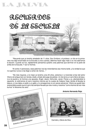 RECUERDOS
        DE LA ESCUELA



             "Recuerdo que yo tendría alrededor de 11 años, Don Emiliano, el profesor, un día en la prima-
     vera nos dejó encerrados en la Escuela a unos cuantos, debimos hacer algo malo o no nos sabríamos
     la lección. Cuando se fue, rápidamente pensamos quitarle unas palomas que dormían en la parte de
     arriba de la Escuela. Y así lo hicimos.

            Ni cortos ni perezosos, esas palomas nos las merendamos esa misma tarde, y la verdad es que
     no supimos nunca si las llegó a echar de menos…"

              "De más mayores, a lo mejor yo tendría unos 20 años, solíamos ir a merendar al bar del señor
     Vitorio (el antiguo bar con tienda y baile, al lado del juego de pelota). Un día tenía un carro lleno de basu-
     ra a la puerta y, le hicimos una apuesta, Ángel, Jesús, Edmundo, Javier, Flores y yo, planteándole lo
     siguiente, le subiríamos el carro nosotros mismos por la cuesta de Cabeza Vieja, donde él llevaba la
     basura, si nos daba un pollo o un gallo y, lo conseguimos no sin pocos esfuerzos. Vitorio se quedó bien
     sorprendido puesto que el carro iba siempre llevado por dos mulos y nosotros "como éramos tal vez más
     burros" lo llevamos los seis".

                                                                                   Antonio Hernando Rojo




                                                                   Carmelo y Gloria de Dios
                                 tón R   egidor
                     io   y Meli
             Anton
28
 