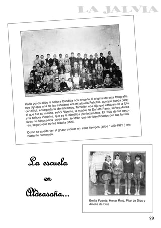 ía,
                                                                           de esta fotograf
                                                     seño el original                      re-
                                  Cándida nos en                            nque pueda pa
Hace pocos       años la señora              a mi abue   la Felicitas, au           en la foto
                         las escolares er                         jo que estaban
      dijo que una de                           También nos di                           Aurea
nos                           identificamos.                           o Parra, señora
           il, enseguida la                        adre de Donat                            co-
cer difíc                        r Vicente, la m                          l resto de los es
el que fue      su marido, seño            entifica pe rfectamente. E                 s familia-
                        a, que se la id                             tificados por su
 y la  señora Victorin                    tend  rán que ser iden
                     mos quien son,
 lares no conoce                       difícil.
                    e no les resulta
 res, seguro qu                                                                1920-1925 ) er
                                                                                                a
                                             lar en esos    tiempos (años
                          r el grupo esco
  Com   o se puede ve
                      oso.
  bastante numer




La escuela
    en
Aldeasoña...                                              Emilia Fuente, Henar Rojo, Pilar de Dios y
                                                          Amelia de Dios



                                                                                                       29
 