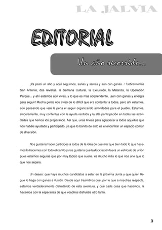EDITORIAL
                                           Un año recorrido...
       ¡Ya pasó un año y aquí seguimos, sanas y salvas y aún con ganas...! Sobrevivimos

San Antonio, dos revistas, la Semana Cultural, la Excursión, la Matanza, la Operación

Parque... y ahí estamos aún vivas, y lo que es más sorprendente, ¡aún con ganas y energía

para seguir! Mucha gente nos avisó de lo difícil que era contentar a todos, pero ahí estamos,

aún pensando que vale la pena el seguir organizando actividades para el pueblo. Estamos,

sinceramente, muy contentas con la ayuda recibida y la alta participación en todas las activi-
dades que hemos ido preparando. Así que, unas líneas para agradecer a todos aquellos que

nos habéis ayudado y participado, ya que lo bonito de esto es el encontrar un espacio común

de diversión.



       Nos gustaría hacer partícipes a todos de la idea de que mal que bien todo lo que hace-

mos lo hacemos con todo el cariño y nos gustaría que la Asociación fuera un vehículo de unión
pues estamos seguras que por muy tópico que suene, es mucho más lo que nos une que lo
que nos separa.



       Un deseo: que haya muchos candidatos a estar en la próxima Junta y que quien lle-

gue lo haga con ganas e ilusión. Desde aquí trasmitiros que, por lo que a nosotras respecta,

estamos verdaderamente disfrutando de esta aventura, y que cada cosa que hacemos, la
hacemos con la esperanza de que vosotros disfrutéis otro tanto.




                                                                                                 3
 