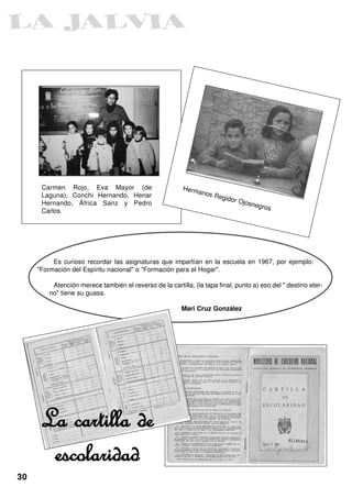 Carmen Rojo, Eva Mayor (de                        Herm
                                                               anos
      Laguna), Conchi Hernando, Henar                                 Regid
                                                                              or Ojo
      Hernando, África Sanz y Pedro                                                    snegr
                                                                                               os
      Carlos.




          Es curioso recordar las asignaturas que impartían en la escuela en 1967, por ejemplo:
     "Formación del Espíritu nacional" o "Formación para el Hogar".

         Atención merece también el reverso de la cartilla, (la tapa final, punto a) eso del " destino eter-
        no" tiene su guasa.

                                                        Mari Cruz González




      La cartilla de
       escolaridad
30
 
