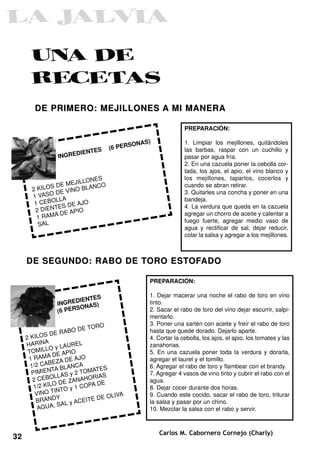 DE PRIMERO: MEJILLONES A MI MANERA

                                                                PREPARACIÓN:

                                          SON   AS)             1. Limpiar los mejillones, quitándoles
                               S   (6 PER                       las barbas, raspar con un cuchillo y
                        DIENTE
                INGRE                                           pasar por agua fría.
                                                                2. En una cazuela poner la cebolla cor-
                                                                tada, los ajos, el apio, el vino blanco y
                                                                los mejillones, taparlos, cocerlos y
                         LONES
              SD  E MEJIL ANCO                                  cuando se abran retirar.
       2 KILO        INO BL
       1 VAS O DE V                                             3. Quitarles una concha y poner en una
                LLA                                             bandeja.
        1 CEBO S DE AJO
               TE                                               4. La verdura que queda en la cazuela
        2 DIEN       APIO
         1 RA M A DE                                            agregar un chorro de aceite y calentar a
                                                                fuego fuerte, agregar medio vaso de
         SAL
                                                                agua y rectificar de sal, dejar reducir,
                                                                colar la salsa y agregar a los mejillones.



     DE SEGUNDO: RABO DE T ORO EST OFADO

                                                  PREPARACIÓN:

                             S                    1. Dejar macerar una noche el rabo de toro en vino
                      DIENTE
                INGRE       S)                    tinto.
                       SONA
                (6 PER                            2. Sacar el rabo de toro del vino dejar escurrir, salpi-
                                                  mentarlo.
                                 O                3. Poner una sartén con aceite y freír el rabo de toro
                           DE TOR
             SD  E RABO                           hasta que quede dorado. Dejarlo aparte.
     2 KILO                                       4. Cortar la cebolla, los ajos, el apio, los tomates y las
             A
     HARIN         y LAUR
                          EL                      zanahorias.
      TO MILLO APIO                               5. En una cazuela poner toda la verdura y dorarla,
                 DE
      1 RAMA ZA DE AJO                            agregar el laurel y el tomillo.
                 E
       1/2 CAB BLANCA                             6. Agregar el rabo de toro y flambear con el brandy.
                TA              TES
       PIMIEN LAS y 2 TOMA S                      7. Agregar 4 vasos de vino tinto y cubrir el rabo con el
                  L             IA
        2 C E B O DE ZANAHOR                      agua.
                 O              DE
        1/2 KIL TO y 1 COPA                       8. Dejar cocer durante dos horas.
                  IN
         VINO T                         A         9. Cuando este cocido, sacar el rabo de toro, triturar
                   Y              E OLIV
         BRAND L y ACEITE D                       la salsa y pasar por un chino.
                    SA
          AGUA,                                   10. Mezclar la salsa con el rabo y servir.



                                                      Carlos M. Cabornero Cornejo (Charly)
32
 