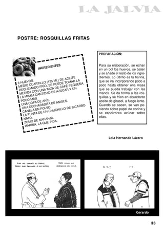 POSTRE: ROSQUILLAS FRITAS


                                                  PREPARACIÓN:


                        S                         Para su elaboración, se echan
                  DIENTE
             INGRE                                en un bol los huevos, se baten
                                                  y se añade el resto de los ingre-
                                     ITE          dientes. Lo último es la harina,
                               DE ACE R LA
6 HUE  VOS.        O (1 25 ML)     OMA            que se irá incorporando poco a
           ARTILL           UEDE T        EÑA.
ME  DIO CU O FRÍO. SE P CAFÉ PEQU                 poco hasta obtener una masa
         MAD              A DE          N
 REQUE ON UNA TAZ AZÚCAR Y U                      que se pueda trabajar con las
         AC              DE
 MEDID       CANTID
                    AD                            manos. Se da forma a las ros-
  LA MISMA                                        quillas y se fríen en abundante
         MÁS.
  POCO          E ANÍS
                       .
                               ISES.              aceite de girasol, a fuego lento.
   UNA  COPA D ADITA DE AN
           CHAR                              O-   Cuando se sacan, se van po-
   UNA CU EN POLVO.                   BICARB
          A               UCHIL LO DE             niendo sobre papel de cocina y
    CANEL         UN CH
            TA DE                                 se espolvorea azúcar sobre
    L A PUN
                                                  ellas.
     NATO.          ANJA.
            DE NAR PIDA.
     ZUMO          UE
            A, LA Q
      HARIN


                                                        Lola Hernando Lázaro




                                                                            Gerardo


                                                                                      33
 