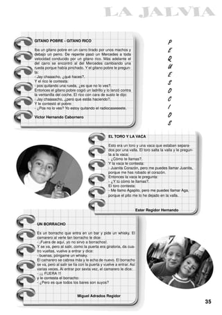 GITANO POBRE - GITANO RICO
                                                                                     P
Iba un gitano pobre en un carro tirado por unos machos y                             E
debajo un perro. De repente pasó un Mercedes a toda
velocidad conducido por un gitano rico. Más adelante el                              Q
del carro se encontró al del Mercedes cambiando una
rueda porque había pinchado. Y el gitano pobre le pregun-                            U
ta:
- Jay chaaacho, ¿qué haces?.                                                         E
Y el rico le contesta:
- pos quitando una rueda, ¿es que no lo ves?.
                                                                                     S
Entonces el gitano pobre cogió un ladrillo y lo lanzó contra                         O
la ventanilla del coche. El rico con cara de susto le dijo:
- Jay chaaaacho, ¿pero que estás haciendo?.                                          C
Y le contestó el pobre:
- ¿Pos no lo ves? Yo estoy quitando el radiocaseeeete.                               I

Victor Hernando Cabornero                                                            O
                                                                                     S

                                               EL TORO Y LA VACA

                                               Esto era un toro y una vaca que estaban separa-
                                               dos por una valla. El toro salta la valla y le pregun-
                                               ta a la vaca:
                                               - ¿Cómo te llamas?.
                                               Y la vaca le contesta:
                                               - Juanita Corazón, pero me puedes llamar Juanita,
                                               porque me has robado el corazón.
                                               Entonces la vaca le pregunta:
                                               - ¿Y tú cómo te llamas?.
                                               El toro contesta:
                                               - Me llamo Agapito, pero me puedes llamar Aga,
                                               porque el pito me lo he dejado en la valla.


                                                                    Ester Regidor Hernando


 UN BORRACHO

 Es un borracho que entra en un bar y pide un whisky. El
 camarero al verle tan borracho le dice:
 - ¡Fuera de aquí, yo no sirvo a borrachos!.
 Y se va, pero al salir, como la puerta era giratoria, da cua-
 tro vueltas, vuelve a entrar y dice:
 - buenas, póngame un whisky.
 El camarero se cabrea más y le echa de nuevo. El borracho
 se va, pero al salir se lía con la puerta y vuelve a entrar. Así
 varias veces. Al entrar por sexta vez, el camarero le dice:
 - ¡¡¡ FUERA !!!
 y le contesta el borracho:
 - ¿Pero es que todos los bares son suyos?


                           Miguel Adrados Regidor
                                                                                                        35
 