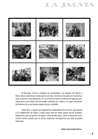 El domingo, fuimos a preparar la chocolatada y ya estaban allí Martín y
María Jesús realizando el caldo para la comida. Tomamos chocolate con bizcochos,
tanto mayores como pequeños. En la comida se notó la ausencia de algunas per-
sonas que ya se habían ido del pueblo (siempre con vistas a no coger caravana),
disfrutamos de unas buenas sopas de ajo y picadillo.


       Cabe decir, y seguro que seguiremos repitiéndolo año tras año, que gracias
a la colaboración de todos y todas estos días de fiesta siguen siendo posibles.
Esperemos que las ganas de seguir manteniendo esta y otras tradiciones duren
mucho tiempo, puesto que en pocas ocasiones conseguimos que todo el pueblo
esté junto.



                                                       Alicia Hernando Parra

                                                                                    5
 