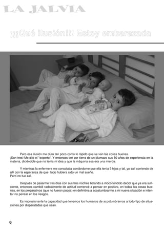 ¡¡¡Qué ilusión!!! Estoy embarazada




       Pero esa ilusión me duró tan poco como lo rápido que se van las cosas buenas.
¡Son tres! Me dijo el "experto". Y entonces tiré por tierra de un plumazo sus 50 años de experiencia en la
materia, diciéndole que no tenía ni idea y que la máquina esa era una mierda.

        Y mientras la enfermera me consolaba contándome que ella tenía 5 hijos y tal, yo salí corriendo de
allí con la esperanza de que todo hubiera sido un mal sueño.
Pero no fue así.

        Después de pasarme tres días con sus tres noches llorando a moco tendido decidí que ya era sufi-
ciente, entonces cambié radicalmente de actitud comencé a pensar en positivo, en todas las cosas bue-
nas, en los preparativos (que no fueron pocos) en definitiva a acostumbrarme a mi nueva situación e inten-
tar no pensar en los riesgos.

       Es impresionante la capacidad que tenemos los humanos de acostumbrarnos a todo tipo de situa-
ciones por disparatadas que sean.




6
 
