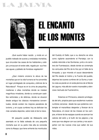 EL ENCANTO
                                        DE LOS MONTES
       ¡Qué suerte haber nacido y vivido en un        del Cuetoly el Gallo; que a su derecha se sitúa
pueblo rodeado de suaves y onduladas montañas,        como vigilante ascendente el Parralejo; con la
que circundan las casas de los habitantes y cobi-     subida retorcida a las Quintanas, junto a la carre-
jan y encauzan el verde valle, regado por sus fres-   tera de Fuentesaúco, desde donde se contempla
cas aguas y poblado de frondosa vegetación!           los vericuetos del Río de la Hoz por el Valle de la
                                                      Arroyada; y que mirando el cauce descendente
       ¿Qué misterio encierra la altura de las        del Río desde el molino y la Fuente del pueblo,
montañas que en la vida humana se ha convertido       dejamos las suaves cumbres de La Suma y nues-
en lugar privilegiado de conquista y disfrute de la   tra vista se pierde en el verde plomizo de el Monte
Naturaleza? Porque es en la cima de pequeñas,         de Laguna, más allá de nuestro incansable y silen-
medianas o altas montañas donde se instalan           cioso riachuelo de Fuentendrino.
magníficos miradores, donde su construyen casti-
llos señoriales y de defensa, donde se situaron                Estamos en Primavera, estación privilegia-
desde antiguo los clásicos monasterios conven-        da del año, propicia para que escalemos nuestras
tuales, donde existen los mejores paradores de        cumbres cercanas desde las que podamos con-
turismo, y en cuyas cumbres hoy se disfrutan los      templar el maravilloso despertar y florecer de la
más variados deportes, sobre todo el de la nieve.     Naturaleza, el crecer de las mieses en los cam-
                                                      pos, el dorar de las espigas cuando se acercan los
       Mi pequeño pueblo de Aldeasoña está            calores del estío y el bullir de los pájaros y las
asentado en la falda soleada de una pequeña           aves que nos alegran con sus cantos y nos acom-
montaña que en su parte más alta es conocida          pañan con las nuevas crías que saltan de sus
como la Ataaya; que tiene enfrente los montículos     nidos.


8
 